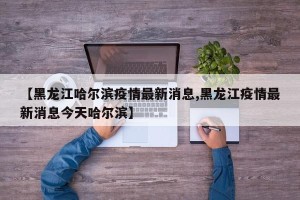 【黑龙江哈尔滨疫情最新消息,黑龙江疫情最新消息今天哈尔滨】