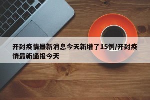 开封疫情最新消息今天新增了15例/开封疫情最新通报今天