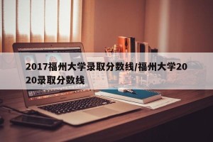 2017福州大学录取分数线/福州大学2020录取分数线
