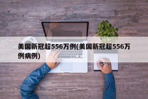 美国新冠超556万例(美国新冠超556万例病例)