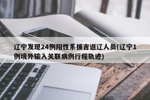 辽宁发现24例阳性系援吉返辽人员(辽宁1例境外输入关联病例行程轨迹)