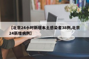 【北京24小时新增本土感染者38例,北京24新增病例】