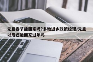 元旦春节能回家吗?多地返乡政策梳理/元旦以后还能回家过年吗