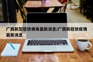 广西新型冠状病毒最新消息/广西新冠状疫情最新消息