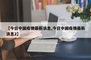 【今日中国疫情最新消息,今日中国疫情最新消息2】