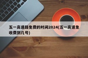 五一高速路免费的时间2024(五一高速免收费到几号)