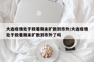 大连疫情处于胶着期未扩散到市外/大连疫情处于胶着期未扩散到市外了吗