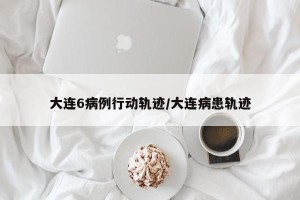 大连6病例行动轨迹/大连病患轨迹
