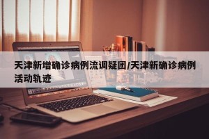 天津新增确诊病例流调疑团/天津新确诊病例活动轨迹