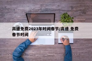 高速免费2023年时间春节/高速 免费 春节时间