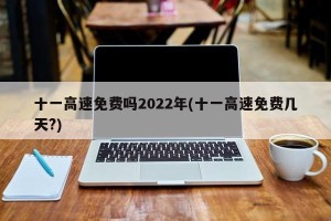 十一高速免费吗2022年(十一高速免费几天?)
