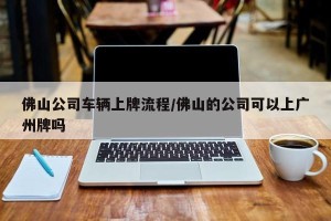佛山公司车辆上牌流程/佛山的公司可以上广州牌吗