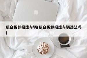 私自拆卸报废车辆(私自拆卸报废车辆违法吗)
