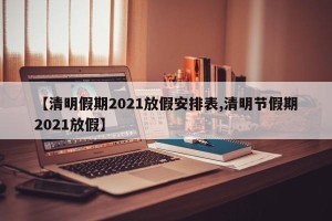 【清明假期2021放假安排表,清明节假期2021放假】