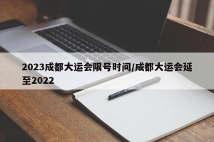 2023成都大运会限号时间/成都大运会延至2022