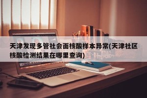 天津发现多管社会面核酸样本异常(天津社区核酸检测结果在哪里查询)