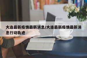 大连最新疫情最新消息/大连最新疫情最新消息行动轨迹