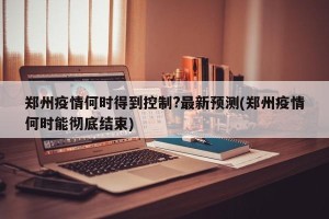 郑州疫情何时得到控制?最新预测(郑州疫情何时能彻底结束)