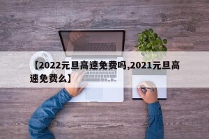 【2022元旦高速免费吗,2021元旦高速免费么】