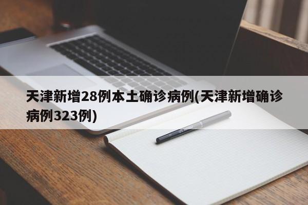 天津新增28例本土确诊病例(天津新增确诊病例323例)