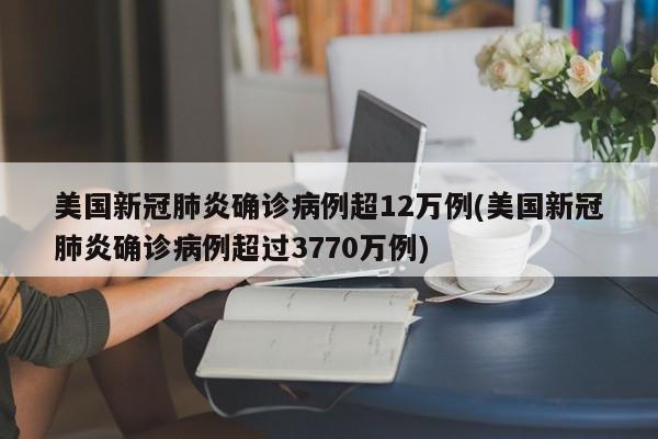美国新冠肺炎确诊病例超12万例(美国新冠肺炎确诊病例超过3770万例)