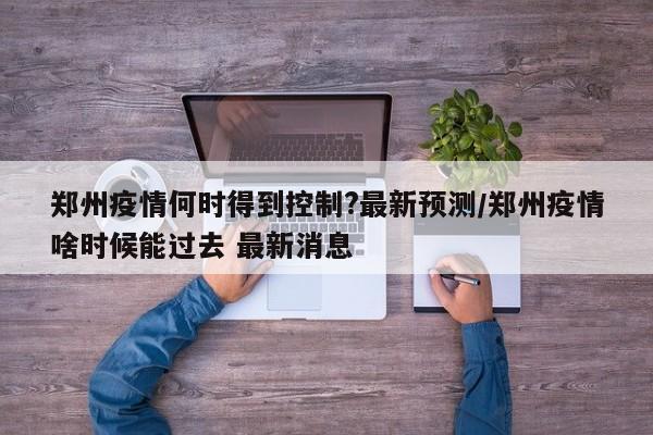 郑州疫情何时得到控制?最新预测/郑州疫情啥时候能过去 最新消息