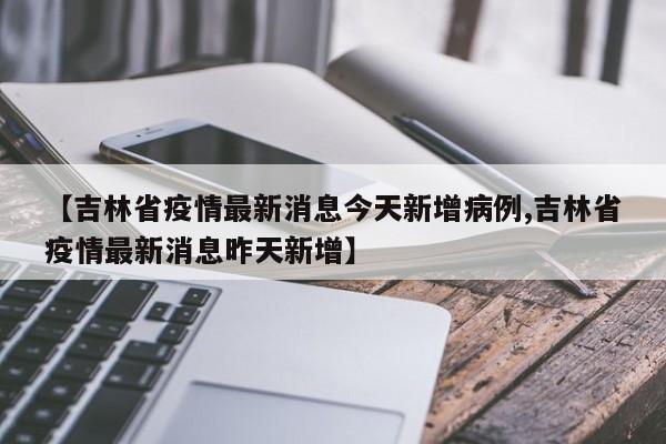 【吉林省疫情最新消息今天新增病例,吉林省疫情最新消息昨天新增】