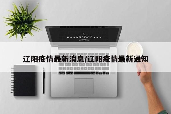 辽阳疫情最新消息/辽阳疫情最新通知