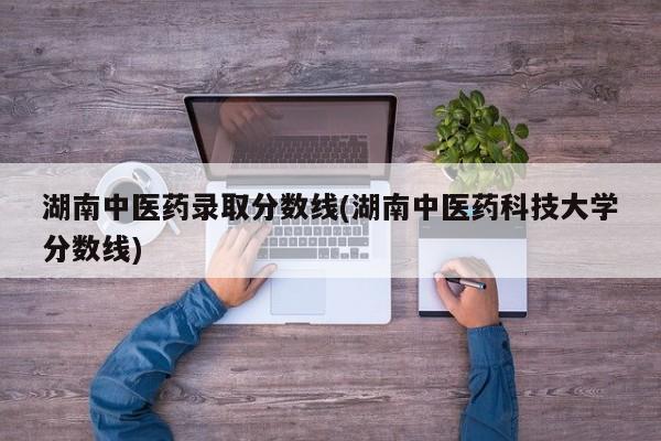 湖南中医药录取分数线(湖南中医药科技大学分数线)