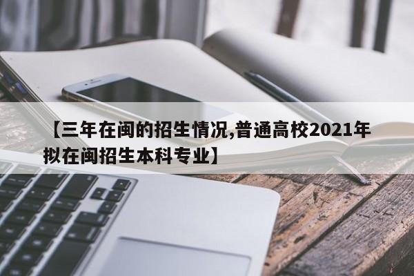 【三年在闽的招生情况,普通高校2021年拟在闽招生本科专业】