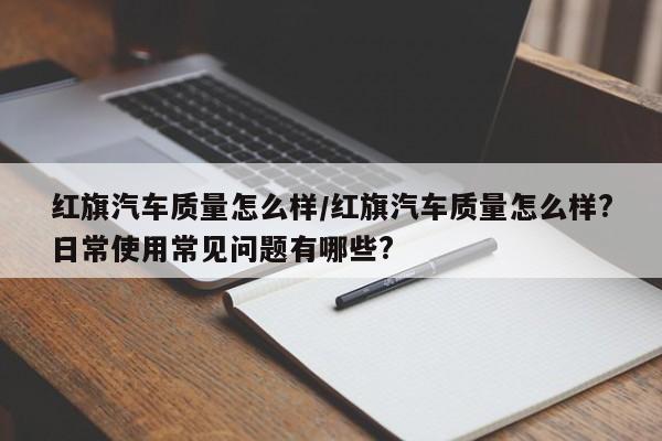 红旗汽车质量怎么样/红旗汽车质量怎么样?日常使用常见问题有哪些?