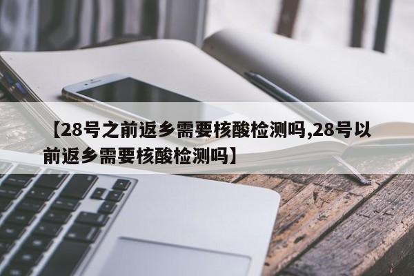 【28号之前返乡需要核酸检测吗,28号以前返乡需要核酸检测吗】