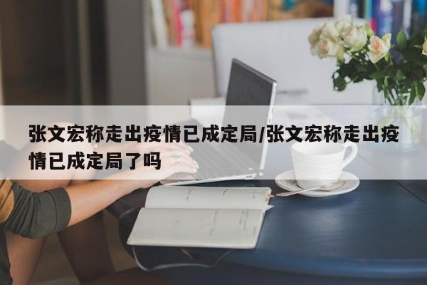 张文宏称走出疫情已成定局/张文宏称走出疫情已成定局了吗