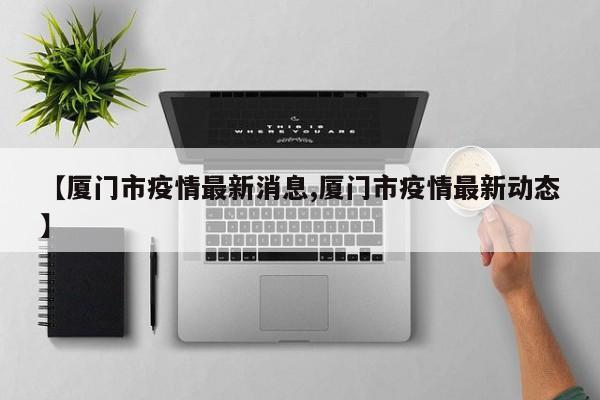【厦门市疫情最新消息,厦门市疫情最新动态】